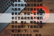 近年来,随着科技的飞速发展,人们对生活的追求也越来越注重品质与服务,对于很多创业者来说,开设一家小型手工艺品店也是不错的选择。那么,哪些小生意好做呢?下面我们就来了解一下。,2022年创业好项目,开设小型手工艺品店 近年来,随着科技的飞速发展,人们对生活的追求也越来越注重品质与服务,对于很多创业者来说,开设一家小型手工艺品店也是不错的选择。那么,哪些小生意好做呢?下面我们就来了解一下。,2022年创业好项目,开设小型手工艺品店