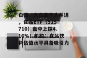 白酒、大众品齐头并进,食品ETF(515710)盘中上探4.16%!机构:食品饮料估值水平具备吸引力