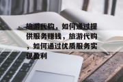 旅游代购，如何通过提供服务赚钱，旅游代购，如何通过优质服务实现盈利