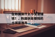 在韩国做什么小生意赚钱?,韩国创业赚钱的小项目推荐 在韩国做什么小生意赚钱?,韩国创业赚钱的小项目推荐