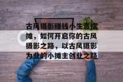 古风摄影赚钱小生意摆摊,如何开启你的古风摄影之路,以古风摄影为业的小摊主创业之路
