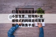 打造友谊赛直播的网络小型生意,短视频+直播模式的网络游戏赛事推广与销售平台 打造友谊赛直播的网络小型生意,短视频+直播模式的网络游戏赛事推广与销售平台