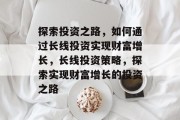 探索投资之路，如何通过长线投资实现财富增长，长线投资策略，探索实现财富增长的投资之路