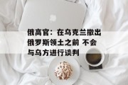 俄高官：在乌克兰撤出俄罗斯领土之前 不会与乌方进行谈判