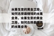 水果生意的黄金之路,如何选择最赚钱的水果业务,水果生意的黄金之路,如何选择最赚钱的水果业务 水果生意的黄金之路,如何选择最赚钱的水果业务,水果生意的黄金之路,如何选择最赚钱的水果业务