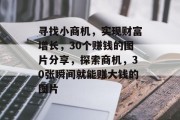 寻找小商机,实现财富增长,30个赚钱的图片分享,探索商机,30张瞬间就能赚大钱的图片 寻找小商机,实现财富增长,30个赚钱的图片分享,探索商机,30张瞬间就能赚大钱的图片