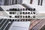 公务员与小生意哪个更赚钱?,公务员收入分析,相较于小生意,公务员的薪水较高吗? 公务员与小生意哪个更赚钱?,公务员收入分析,相较于小生意,公务员的薪水较高吗?