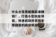 什么小生意能做起来赚钱?,打造小型创业项目,快速启动并获得丰厚回报的商业机会 什么小生意能做起来赚钱?,打造小型创业项目,快速启动并获得丰厚回报的商业机会
