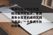 非洲小伙子的小生意,成功案例和启示,非洲青年小生意的成功实践与启示,一个非洲小伙的故事 非洲小伙子的小生意,成功案例和启示,非洲青年小生意的成功实践与启示,一个非洲小伙的故事