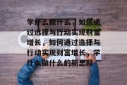 学什么做什么,如何通过选择与行动实现财富增长,如何通过选择与行动实现财富增长,学什么做什么的新思路 学什么做什么,如何通过选择与行动实现财富增长,如何通过选择与行动实现财富增长,学什么做什么的新思路