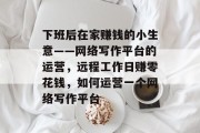 下班后在家赚钱的小生意——网络写作平台的运营,远程工作日赚零花钱,如何运营一个网络写作平台 下班后在家赚钱的小生意——网络写作平台的运营,远程工作日赚零花钱,如何运营一个网络写作平台