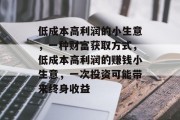 低成本高利润的小生意,一种财富获取方式,低成本高利润的赚钱小生意,一次投资可能带来终身收益 低成本高利润的小生意,一种财富获取方式,低成本高利润的赚钱小生意,一次投资可能带来终身收益