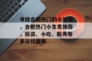 寻找合肥热门的小生意,合肥热门小生意推荐,投资、小吃、服务等多元化选择 寻找合肥热门的小生意,合肥热门小生意推荐,投资、小吃、服务等多元化选择