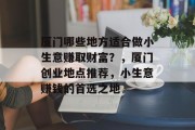 厦门哪些地方适合做小生意赚取财富?,厦门创业地点推荐,小生意赚钱的首选之地 厦门哪些地方适合做小生意赚取财富?,厦门创业地点推荐,小生意赚钱的首选之地