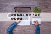 亚光科技:全资子公司股权转让 亚光科技:全资子公司股权转让