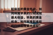 起床后的黄金机会,如何利用早晨的行动实现最大收益,早晨的黄金机会,如何利用起床后的行动实现最大收益? 起床后的黄金机会,如何利用早晨的行动实现最大收益,早晨的黄金机会,如何利用起床后的行动实现最大收益?