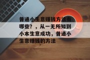 普通小生意赚钱方法有哪些?,从一无所知到小本生意成功,普通小生意赚钱的方法 普通小生意赚钱方法有哪些?,从一无所知到小本生意成功,普通小生意赚钱的方法
