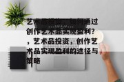 艺术品投资,如何通过创作艺术品实现盈利?,艺术品投资,创作艺术品实现盈利的途径与策略