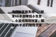 寻找财富新天地——探索66手游赚钱小生意,小游戏赚取财富,解锁66手游的赚钱之道 寻找财富新天地——探索66手游赚钱小生意,小游戏赚取财富,解锁66手游的赚钱之道