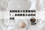自制辣条小生意赚钱吗?,自制辣条小店利润分析 自制辣条小生意赚钱吗?,自制辣条小店利润分析