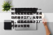 袜子工厂的小生意——如何从零开始做一家成功的袜子工厂,从零开始,经营成功袜子工厂的建议和策略 袜子工厂的小生意——如何从零开始做一家成功的袜子工厂,从零开始,经营成功袜子工厂的建议和策略