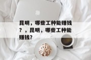 昆明,哪些工种能赚钱?,昆明,哪些工种能赚钱? 昆明,哪些工种能赚钱?,昆明,哪些工种能赚钱?