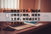探索手工艺术,如何通过做手工赚钱,探索手工艺术,如何通过手工艺品赚钱? 探索手工艺术,如何通过做手工赚钱,探索手工艺术,如何通过手工艺品赚钱?