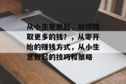从小生意做起,如何赚取更多的钱?,从零开始的赚钱方式,从小生意做起的技巧和策略 从小生意做起,如何赚取更多的钱?,从零开始的赚钱方式,从小生意做起的技巧和策略