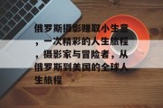 俄罗斯摄影赚取小生意,一次精彩的人生旅程,摄影家与冒险者,从俄罗斯到美国的全球人生旅程 俄罗斯摄影赚取小生意,一次精彩的人生旅程,摄影家与冒险者,从俄罗斯到美国的全球人生旅程