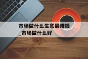 市场做什么生意最赚钱_市场做什么好