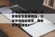 日本市场商机无限,探索哪些生意最赚钱,日本市场商机探索,哪些生意最赚钱? 日本市场商机无限,探索哪些生意最赚钱,日本市场商机探索,哪些生意最赚钱?