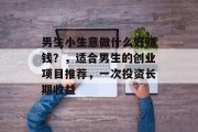 男生小生意做什么好赚钱?,适合男生的创业项目推荐,一次投资长期收益 男生小生意做什么好赚钱?,适合男生的创业项目推荐,一次投资长期收益