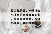 投资你的爱,一份适合小生意的赚钱文案短句,财富瞬间涌动,投资小生意,轻松赚大钱 投资你的爱,一份适合小生意的赚钱文案短句,财富瞬间涌动,投资小生意,轻松赚大钱