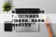 最近什么小生意最赚钱?,2023年最新热门创业项目,满足市场需求的小生意 最近什么小生意最赚钱?,2023年最新热门创业项目,满足市场需求的小生意