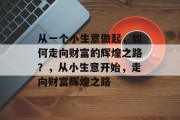 从一个小生意做起,如何走向财富的辉煌之路?,从小生意开始,走向财富辉煌之路 从一个小生意做起,如何走向财富的辉煌之路?,从小生意开始,走向财富辉煌之路
