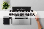 法国股市下跌 交易员研判政治僵局带来的风险 法国股市下跌 交易员研判政治僵局带来的风险