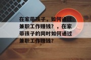 在家带孩子,如何通过兼职工作赚钱?,在家带孩子的同时如何通过兼职工作赚钱? 在家带孩子,如何通过兼职工作赚钱?,在家带孩子的同时如何通过兼职工作赚钱?