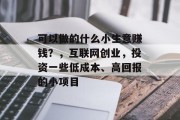 可以做的什么小生意赚钱?,互联网创业,投资一些低成本、高回报的小项目 可以做的什么小生意赚钱?,互联网创业,投资一些低成本、高回报的小项目