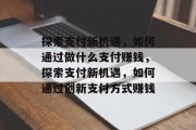 探索支付新机遇,如何通过做什么支付赚钱,探索支付新机遇,如何通过创新支付方式赚钱 探索支付新机遇,如何通过做什么支付赚钱,探索支付新机遇,如何通过创新支付方式赚钱