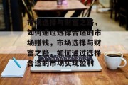 市场选择与财富之路,如何通过选择合适的市场赚钱,市场选择与财富之路,如何通过选择合适的市场实现盈利 市场选择与财富之路,如何通过选择合适的市场赚钱,市场选择与财富之路,如何通过选择合适的市场实现盈利