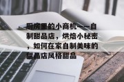 厨房里的小商机——自制甜品店,烘焙小秘密,如何在家自制美味的甜品店风格甜品