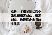 选择一个适合自己的小生意在临沂创业,临沂创业,选择适合自己的小生意 选择一个适合自己的小生意在临沂创业,临沂创业,选择适合自己的小生意