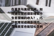 在美食与美拍之间,如何通过延迟摄影赚取小生意摆摊的收入?,巧妙利用延迟摄影技巧,摆摊商家也能轻松获利 在美食与美拍之间,如何通过延迟摄影赚取小生意摆摊的收入?,巧妙利用延迟摄影技巧,摆摊商家也能轻松获利