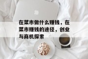 在菜市做什么赚钱,在菜市赚钱的途径,创业与商机探索 在菜市做什么赚钱,在菜市赚钱的途径,创业与商机探索