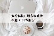 双枪科技:股东拟减持不超 2.99%股份 双枪科技:股东拟减持不超 2.99%股份
