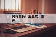 突传噩耗!王三友,逝世!