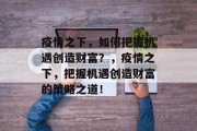 疫情之下,如何把握机遇创造财富?,疫情之下,把握机遇创造财富的策略之道! 疫情之下,如何把握机遇创造财富?,疫情之下,把握机遇创造财富的策略之道!