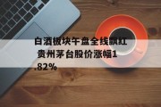 白酒板块午盘全线飘红 贵州茅台股价涨幅1.82% 白酒板块午盘全线飘红 贵州茅台股价涨幅1.82%