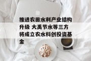 推进农田水利产业结构升级 大禹节水等三方将成立农水科创投资基金