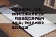 韩国最赚钱的小生意,独特的艺术与文化之旅,韩国最受欢迎的盈利小生意,独特艺术和文化的深度游 韩国最赚钱的小生意,独特的艺术与文化之旅,韩国最受欢迎的盈利小生意,独特艺术和文化的深度游
